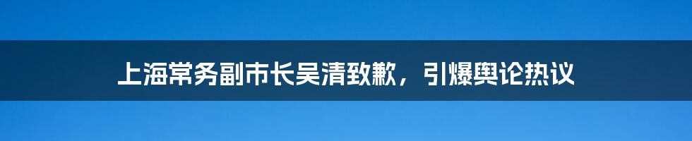 上海常务副市长吴清致歉,引爆舆论热议