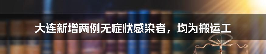 大连新增两例无症状感染者,均为搬运工