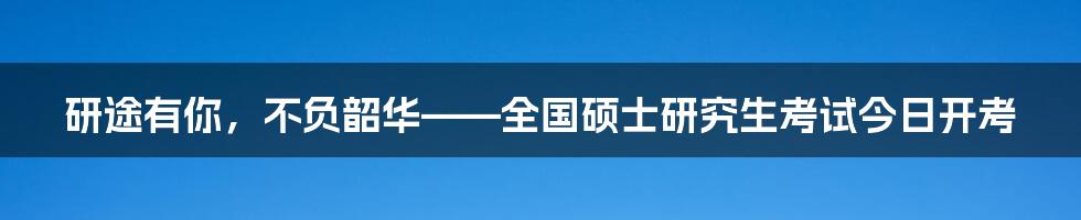 研途有你,不负韶华——全国硕士研究生考试今日开考