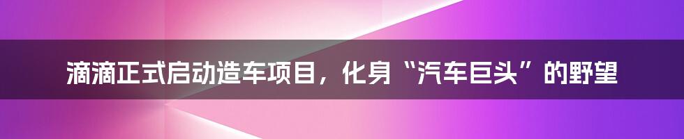 滴滴正式启动造车项目,化身“汽车巨头”的野望