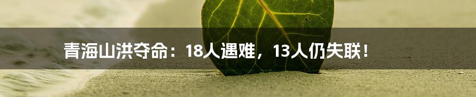 青海山洪夺命:18人遇难,13人仍失联!