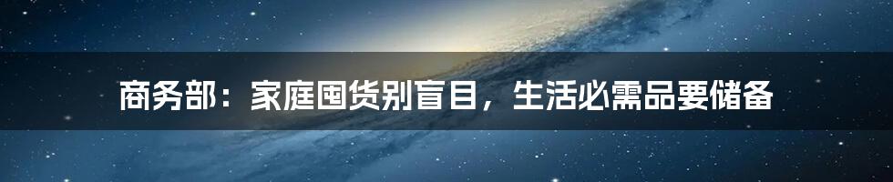 商务部:家庭囤货别盲目,生活必需品要储备