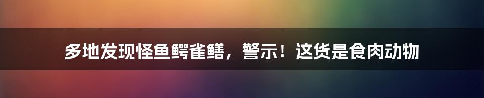 多地发现怪鱼鳄雀鳝,警示!这货是食肉动物