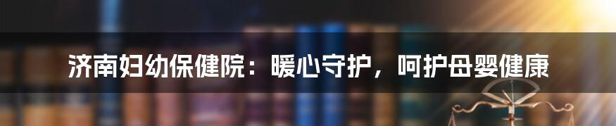 济南妇幼保健院:暖心守护,呵护母婴健康