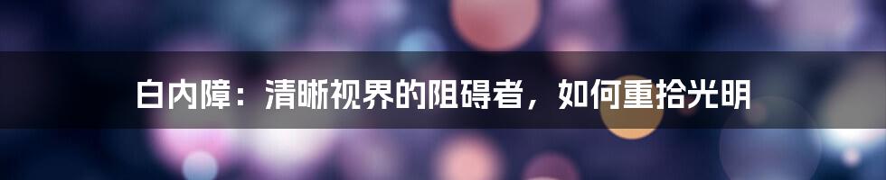 白内障:清晰视界的阻碍者,如何重拾光明