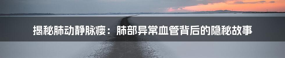 揭秘肺动静脉瘘:肺部异常血管背后的隐秘故事
