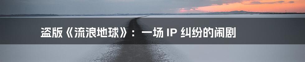 盗版《流浪地球》:一场 IP 纠纷的闹剧