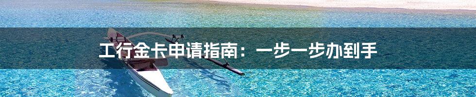 工行金卡申请指南:一步一步办到手