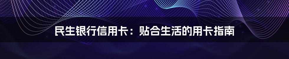 民生银行信用卡:贴合生活的用卡指南
