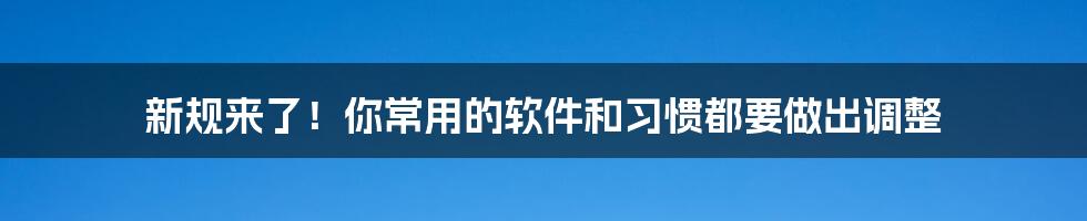 新规来了!你常用的软件和习惯都要做出调整