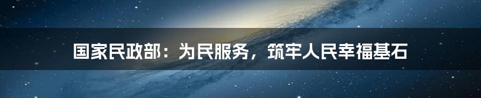 国家民政部:为民服务,筑牢人民幸福基石