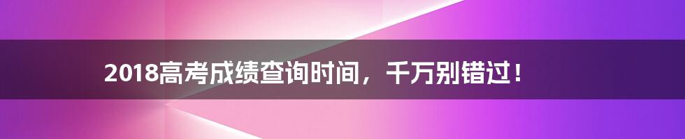 2018高考成绩查询时间,千万别错过!
