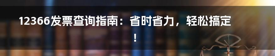 12366发票查询指南:省时省力,轻松搞定!
