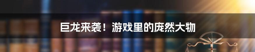 巨龙来袭！游戏里的庞然大物