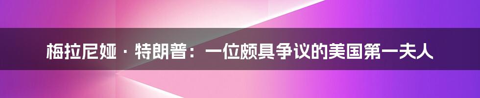 梅拉尼娅·特朗普：一位颇具争议的美国第一夫人