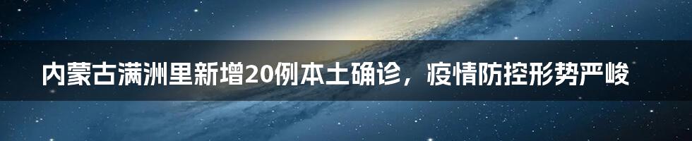 内蒙古满洲里新增20例本土确诊,疫情防控形势严峻