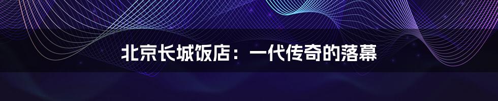 北京长城饭店:一代传奇的落幕