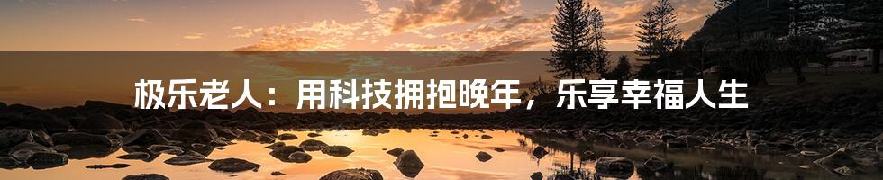 极乐老人:用科技拥抱晚年,乐享幸福人生