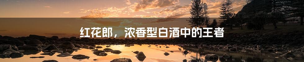 红花郎,浓香型白酒中的王者