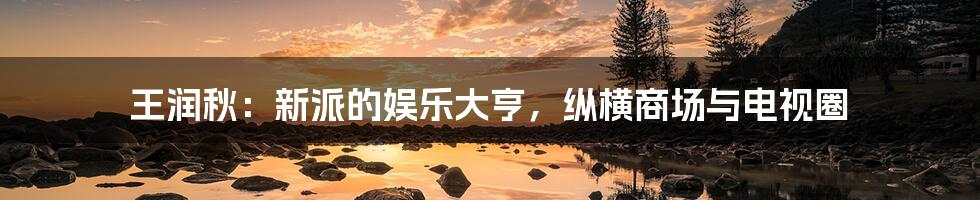 王润秋:新派的娱乐大亨,纵横商场与电视圈