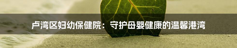 卢湾区妇幼保健院:守护母婴健康的温馨港湾
