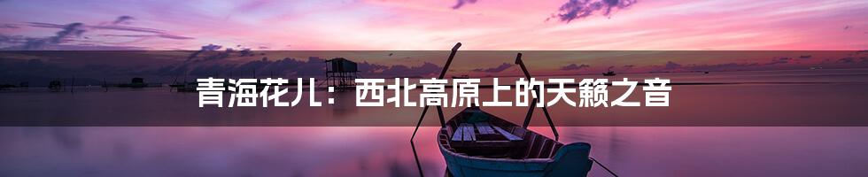 青海花儿:西北高原上的天籁之音