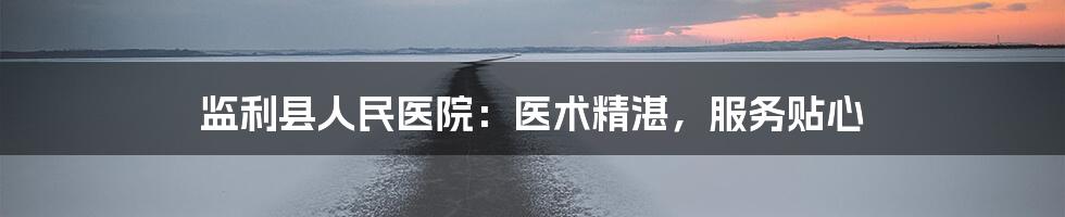 监利县人民医院：医术精湛，服务贴心