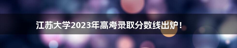 江苏大学2023年高考录取分数线出炉!