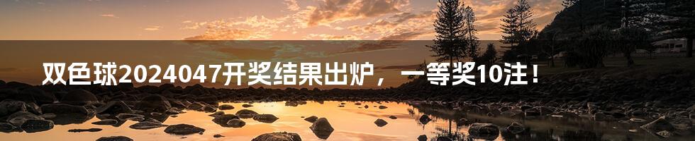 双色球2024047开奖结果出炉,一等奖10注!