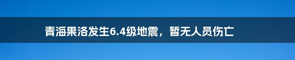 青海果洛发生6.4级地震,暂无人员伤亡