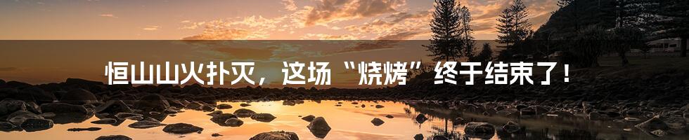 恒山山火扑灭,这场“烧烤”终于结束了!