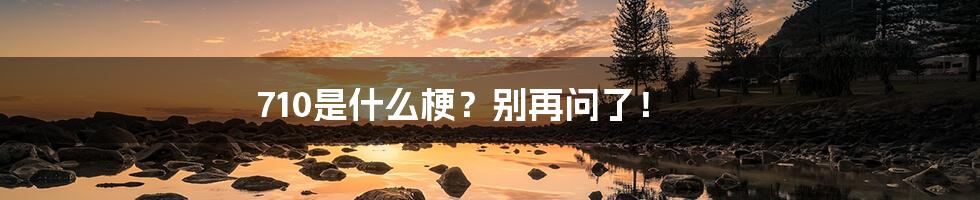 710是什么梗?别再问了!