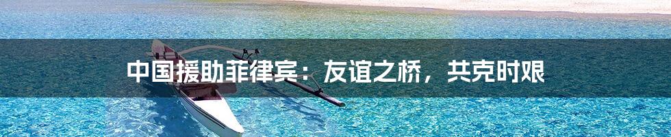 中国援助菲律宾:友谊之桥,共克时艰