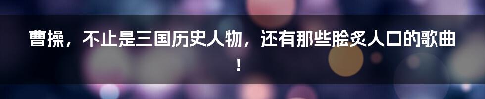 曹操,不止是三国历史人物,还有那些脍炙人口的歌曲!