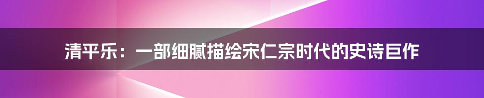 清平乐:一部细腻描绘宋仁宗时代的史诗巨作