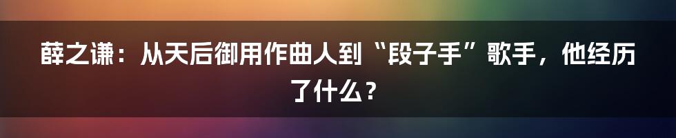 薛之谦:从天后御用作曲人到“段子手”歌手,他经历了什么?