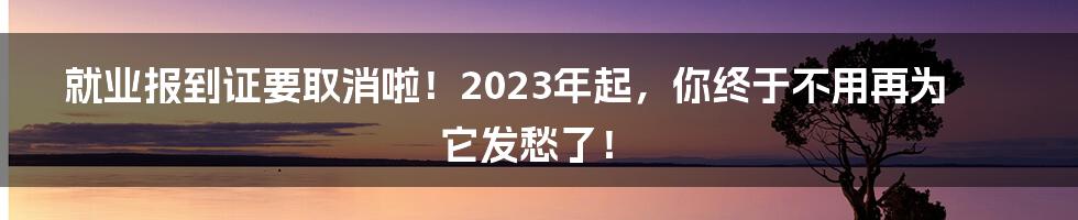 就业报到证要取消啦!2023年起,你终于不用再为它发愁了!