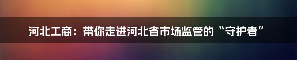 河北工商:带你走进河北省市场监管的“守护者”