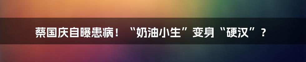 蔡国庆自曝患病!“奶油小生”变身“硬汉”?