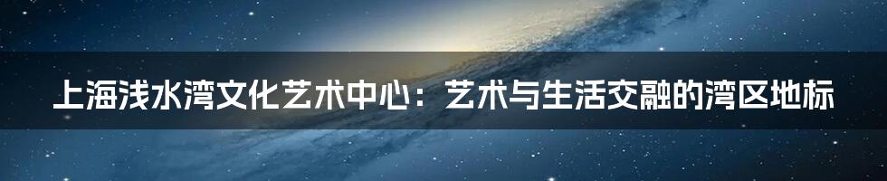 上海浅水湾文化艺术中心:艺术与生活交融的湾区地标