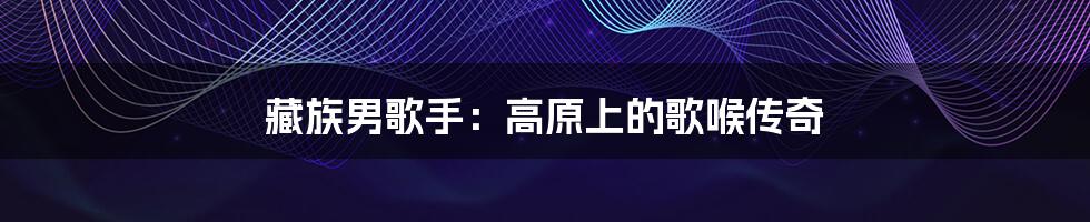 藏族男歌手:高原上的歌喉传奇