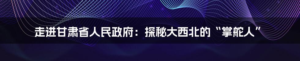 走进甘肃省人民政府:探秘大西北的“掌舵人”