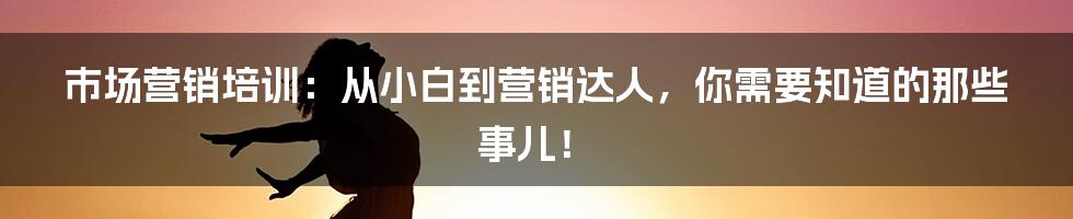 市场营销培训:从小白到营销达人,你需要知道的那些事儿!