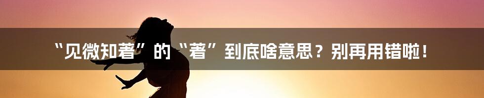 “见微知著”的“著”到底啥意思?别再用错啦!
