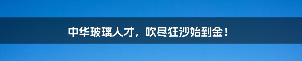 中华玻璃人才,吹尽狂沙始到金!