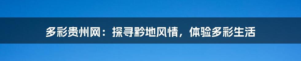 多彩贵州网:探寻黔地风情,体验多彩生活