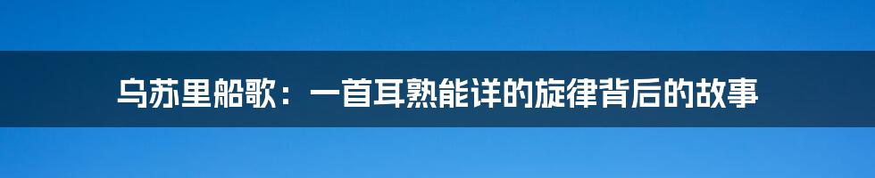 乌苏里船歌:一首耳熟能详的旋律背后的故事
