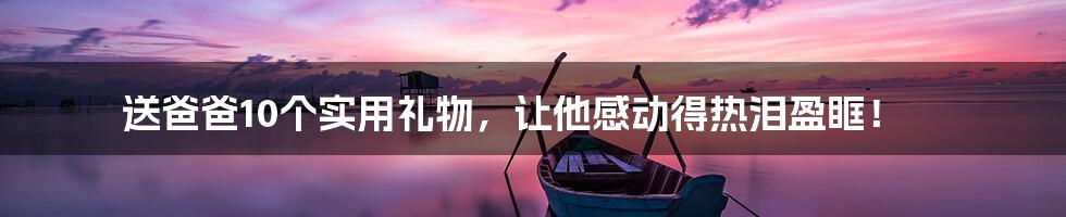 送爸爸10个实用礼物,让他感动得热泪盈眶!