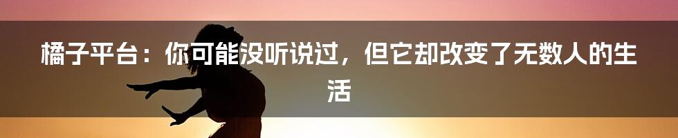 橘子平台:你可能没听说过,但它却改变了无数人的生活