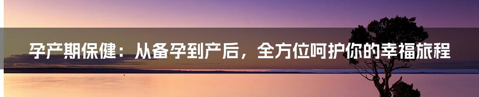 孕产期保健:从备孕到产后,全方位呵护你的幸福旅程